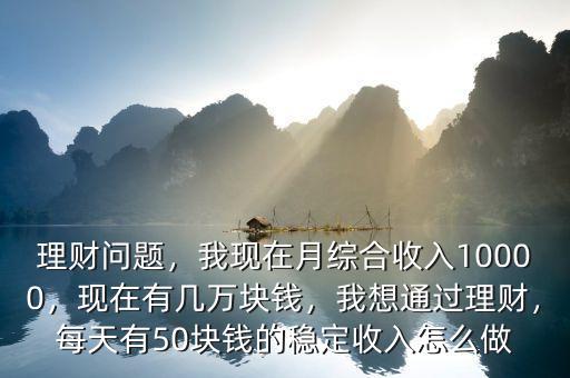 理財問題，我現(xiàn)在月綜合收入10000，現(xiàn)在有幾萬塊錢，我想通過理財，每天有50塊錢的穩(wěn)定收入怎么做