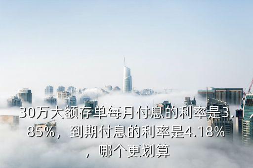 30萬大額存單每月付息的利率是3.85%，到期付息的利率是4.18%，哪個更劃算