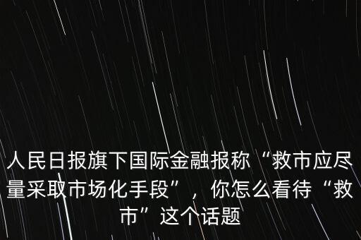 人民日報旗下國際金融報稱“救市應(yīng)盡量采取市場化手段”，你怎么看待“救市”這個話題