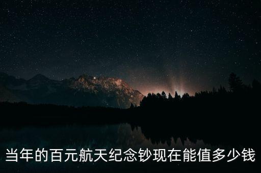 當(dāng)年的百元航天紀念鈔現(xiàn)在能值多少錢