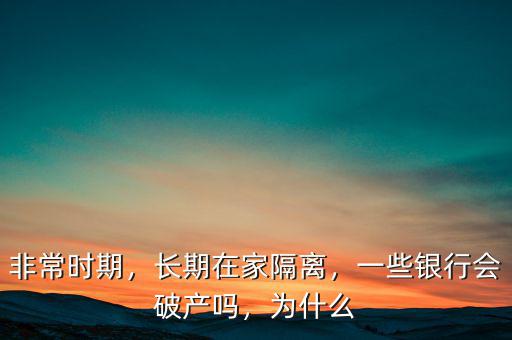 非常時(shí)期，長期在家隔離，一些銀行會(huì)破產(chǎn)嗎，為什么