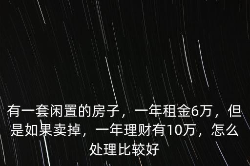 有一套閑置的房子，一年租金6萬，但是如果賣掉，一年理財有10萬，怎么處理比較好