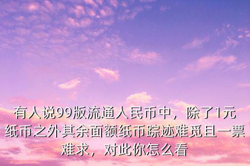 有人說99版流通人民幣中，除了1元紙幣之外其余面額紙幣蹤跡難覓且一票難求，對此你怎么看