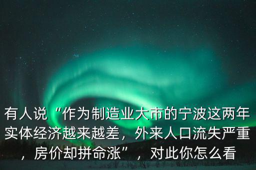 有人說“作為制造業(yè)大市的寧波這兩年實體經(jīng)濟(jì)越來越差，外來人口流失嚴(yán)重，房價卻拼命漲”，對此你怎么看