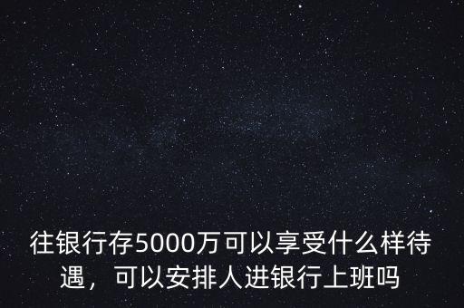 往銀行存5000萬可以享受什么樣待遇，可以安排人進(jìn)銀行上班嗎