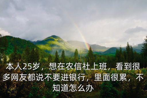 本人25歲，想在農信社上班，看到很多網(wǎng)友都說不要進銀行，里面很累，不知道怎么辦