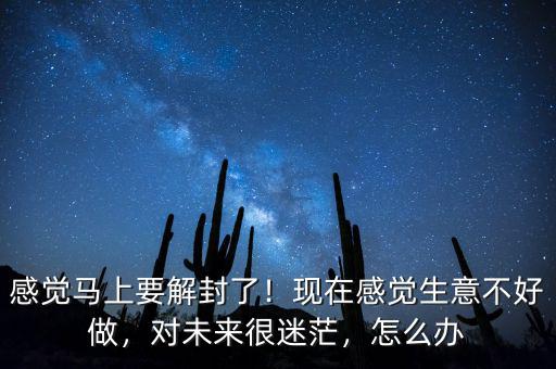 感覺馬上要解封了！現(xiàn)在感覺生意不好做，對未來很迷茫，怎么辦