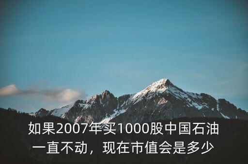 如果2007年買1000股中國石油一直不動，現(xiàn)在市值會是多少