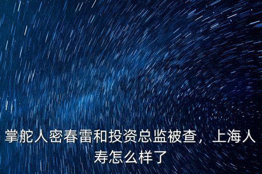 掌舵人密春雷和投資總監(jiān)被查，上海人壽怎么樣了