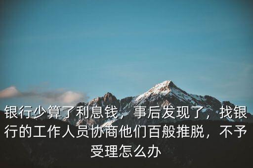 銀行少算了利息錢，事后發(fā)現(xiàn)了，找銀行的工作人員協(xié)商他們百般推脫，不予受理怎么辦