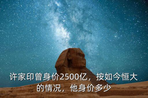 許家印曾身價2500億，按如今恒大的情況，他身價多少