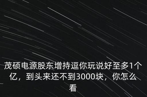 茂碩電源股東增持逗你玩說好至多1個億，到頭來還不到3000塊，你怎么看