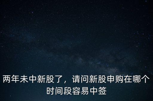 兩年未中新股了，請問新股申購在哪個時間段容易中簽