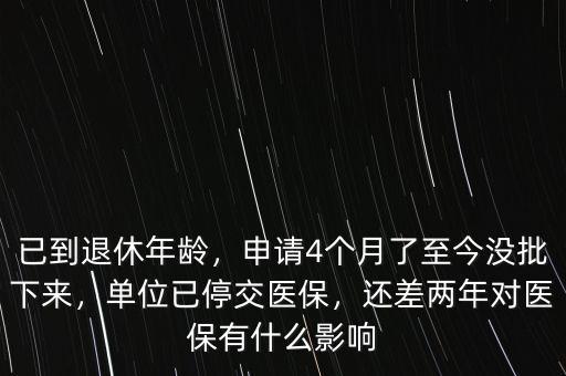 已到退休年齡，申請4個月了至今沒批下來，單位已停交醫(yī)保，還差兩年對醫(yī)保有什么影響