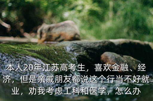 本人20年江蘇高考生，喜歡金融、經濟，但是親戚朋友都說這個行當不好就業(yè)，勸我考慮工科和醫(yī)學，怎么辦