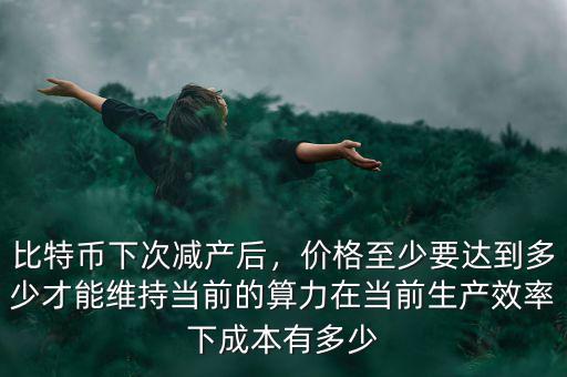 比特幣下次減產(chǎn)后，價格至少要達(dá)到多少才能維持當(dāng)前的算力在當(dāng)前生產(chǎn)效率下成本有多少