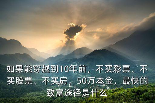 如果能穿越到10年前，不買彩票、不買股票、不買房，50萬本金，最快的致富途徑是什么