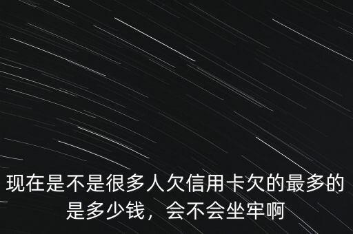 現(xiàn)在是不是很多人欠信用卡欠的最多的是多少錢，會(huì)不會(huì)坐牢啊