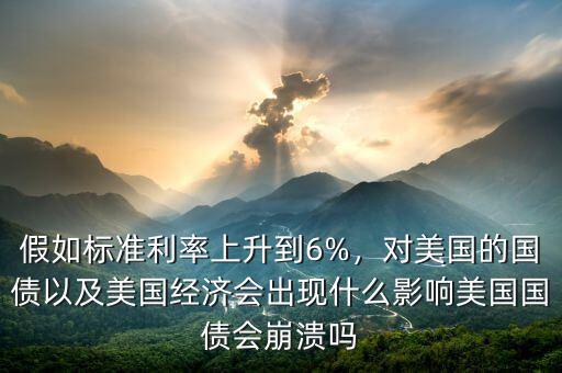 假如標準利率上升到6%，對美國的國債以及美國經(jīng)濟會出現(xiàn)什么影響美國國債會崩潰嗎