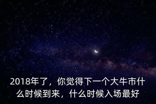 2018年了，你覺得下一個大牛市什么時候到來，什么時候入場最好