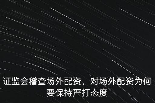 證監(jiān)會稽查場外配資，對場外配資為何要保持嚴(yán)打態(tài)度