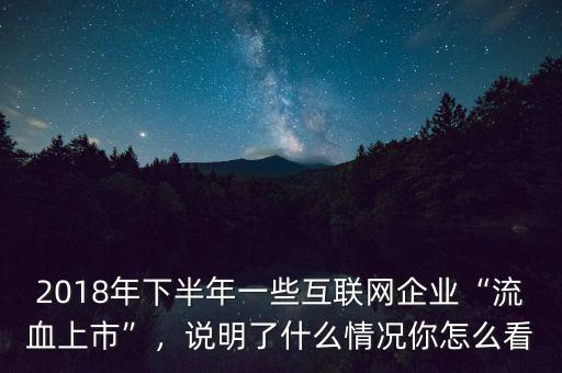 2018年下半年一些互聯(lián)網(wǎng)企業(yè)“流血上市”，說明了什么情況你怎么看