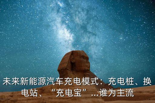 未來新能源汽車充電模式：充電樁、換電站、“充電寶”…誰為主流