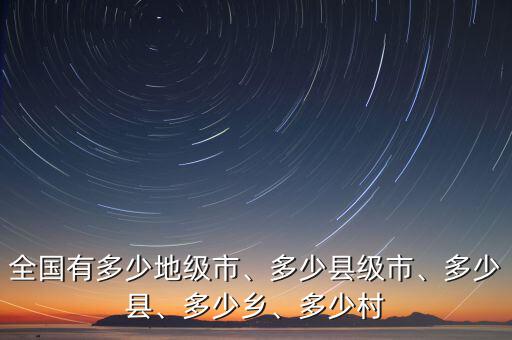 全國有多少地級市、多少縣級市、多少縣、多少鄉(xiāng)、多少村