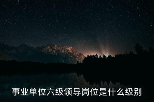 事業(yè)單位六級領(lǐng)導(dǎo)崗位是什么級別