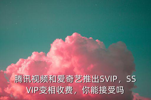 騰訊視頻和愛奇藝推出SVIP，SSVIP變相收費，你能接受嗎