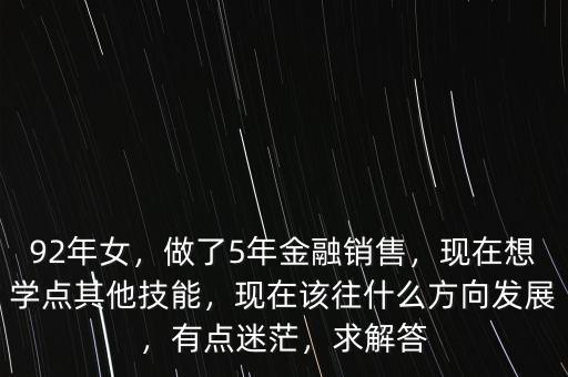 92年女，做了5年金融銷售，現(xiàn)在想學(xué)點其他技能，現(xiàn)在該往什么方向發(fā)展，有點迷茫，求解答