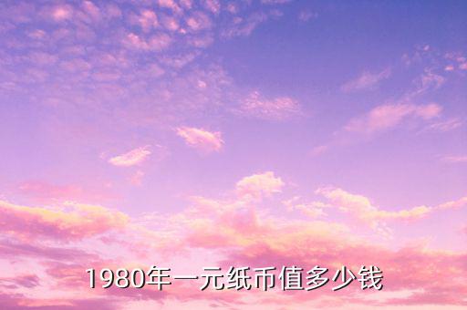 1980年的錢幣值多少錢,1980年一元紙幣值多少錢