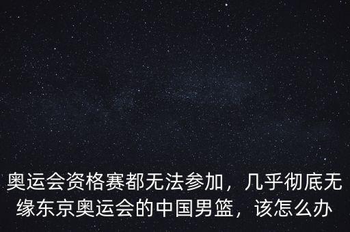 奧運會資格賽都無法參加，幾乎徹底無緣東京奧運會的中國男籃，該怎么辦