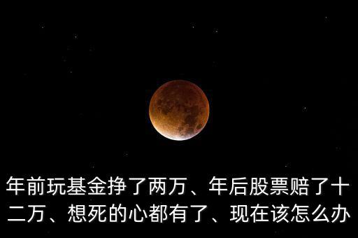 年前玩基金掙了兩萬(wàn)、年后股票賠了十二萬(wàn)、想死的心都有了、現(xiàn)在該怎么辦