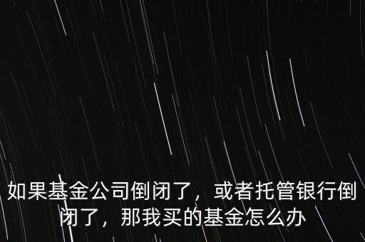 如果基金公司倒閉了，或者托管銀行倒閉了，那我買的基金怎么辦