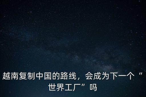 越南復制中國的路線，會成為下一個“世界工廠”嗎