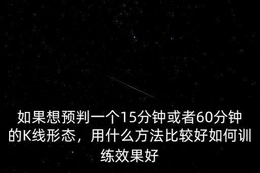 如果想預(yù)判一個(gè)15分鐘或者60分鐘的K線形態(tài)，用什么方法比較好如何訓(xùn)練效果好