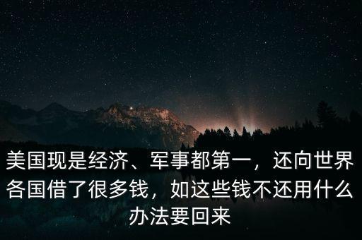 美國現(xiàn)是經(jīng)濟、軍事都第一，還向世界各國借了很多錢，如這些錢不還用什么辦法要回來