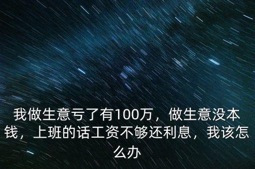 我做生意虧了有100萬，做生意沒本錢，上班的話工資不夠還利息，我該怎么辦