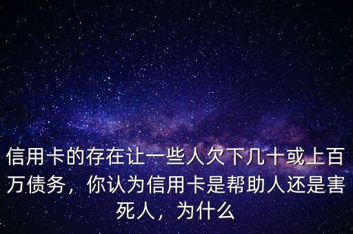 信用卡的存在讓一些人欠下幾十或上百萬債務(wù)，你認(rèn)為信用卡是幫助人還是害死人，為什么