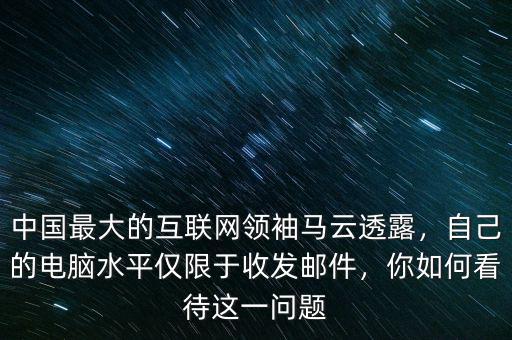 中國(guó)最大的互聯(lián)網(wǎng)領(lǐng)袖馬云透露，自己的電腦水平僅限于收發(fā)郵件，你如何看待這一問題