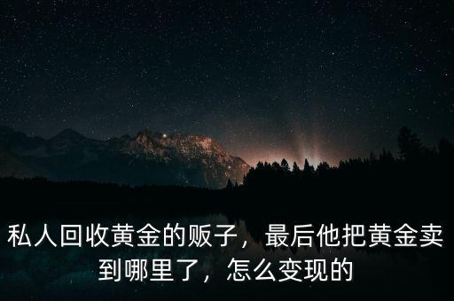 私人回收黃金的販子，最后他把黃金賣到哪里了，怎么變現(xiàn)的