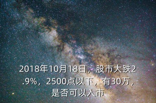 2018年10月18日，股市大跌2.9%，2500點以下，有30萬，是否可以入市