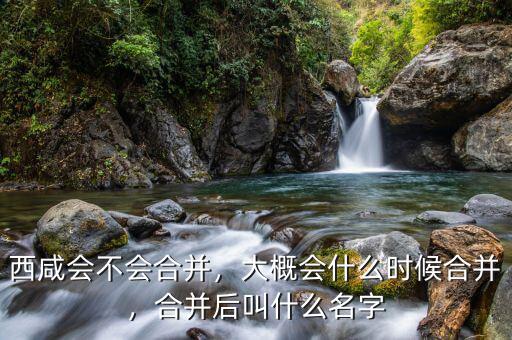 西咸會(huì)不會(huì)合并，大概會(huì)什么時(shí)候合并，合并后叫什么名字