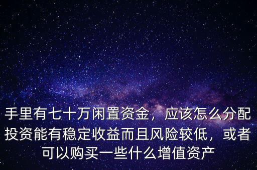 手里有七十萬閑置資金，應該怎么分配投資能有穩(wěn)定收益而且風險較低，或者可以購買一些什么增值資產(chǎn)