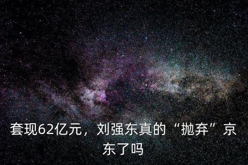 套現(xiàn)62億元，劉強東真的“拋棄”京東了嗎