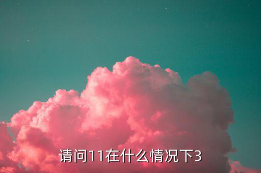 請(qǐng)問(wèn)11在什么情況下3