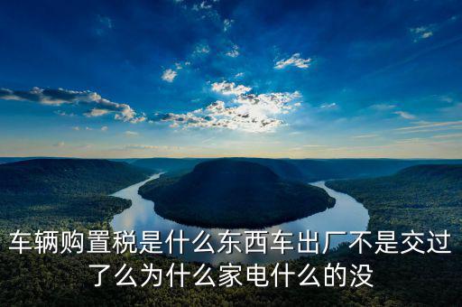 車輛購置稅是什么東西車出廠不是交過了么為什么家電什么的沒