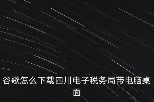 谷歌怎么下載四川電子稅務(wù)局帶電腦桌面