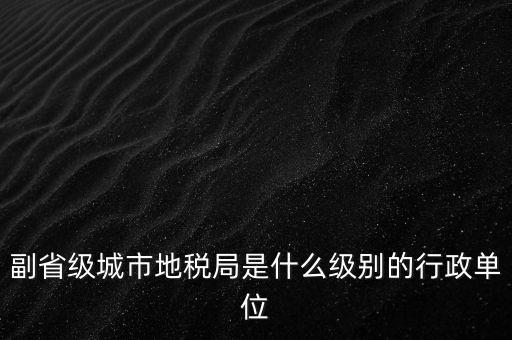 省地稅副巡視員什么級別，縣級市的地稅局副局長是什么級別的干部